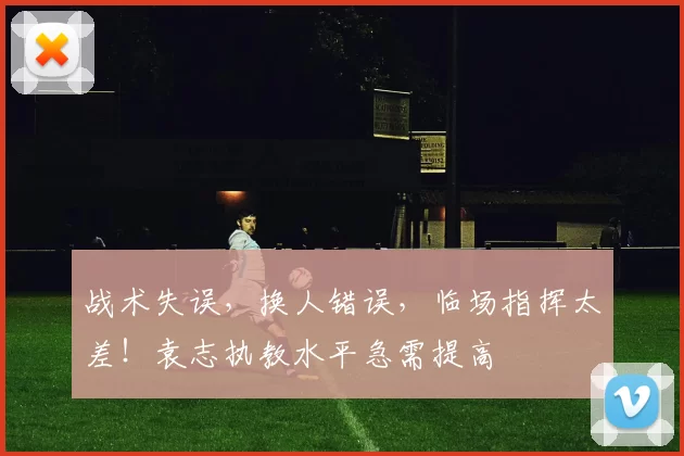 战术失误，换人错误，临场指挥太差！袁志执教水平急需提高