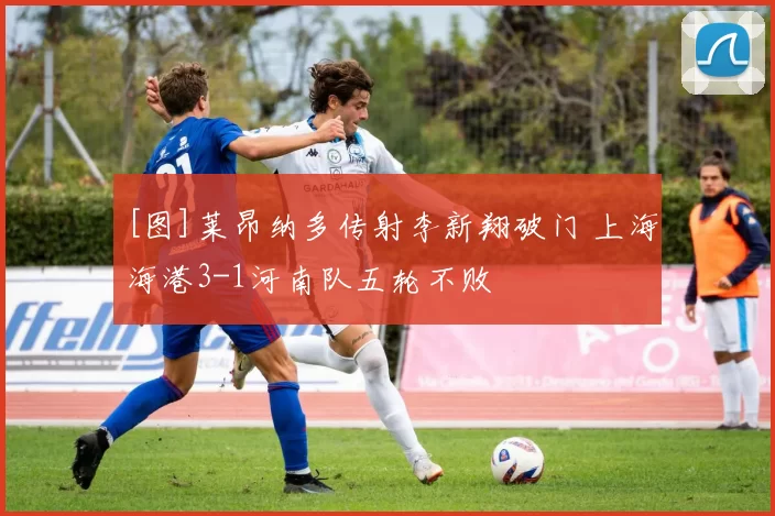 [图]莱昂纳多传射李新翔破门 上海海港3-1河南队五轮不败