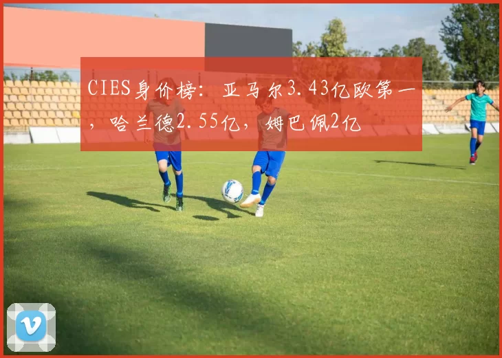 CIES身价榜：亚马尔3.43亿欧第一，哈兰德2.55亿，姆巴佩2亿