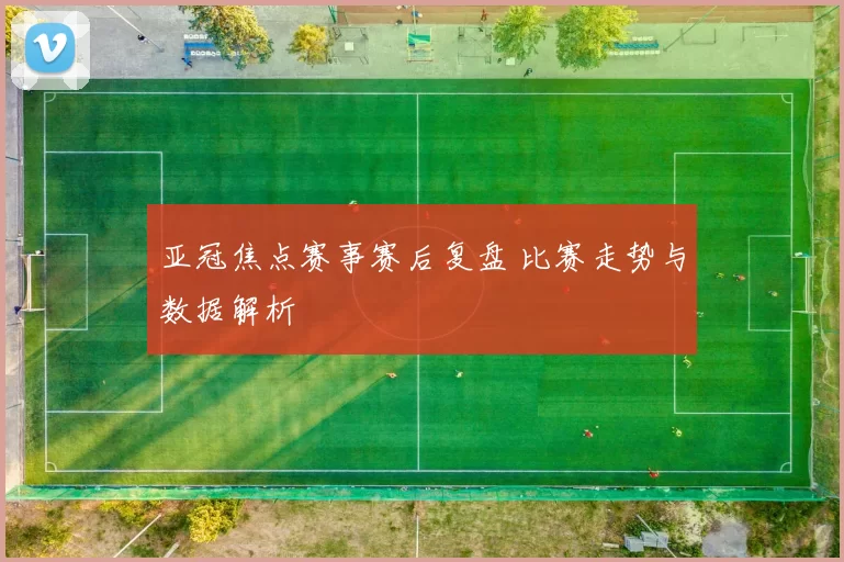 亚冠焦点赛事赛后复盘 比赛走势与数据解析