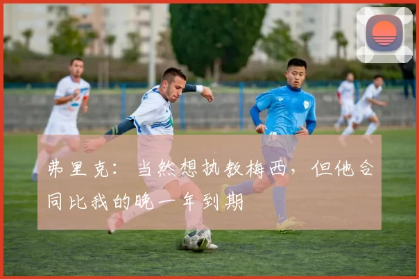弗里克：当然想执教梅西，但他合同比我的晚一年到期
