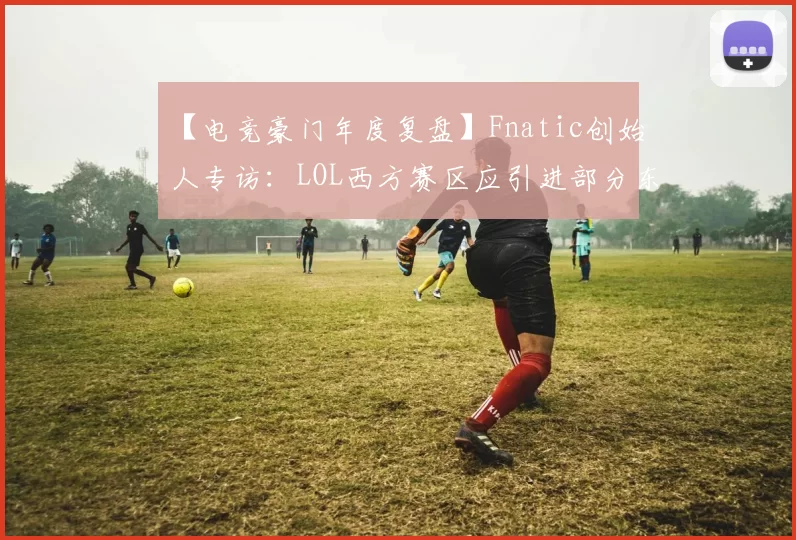 【电竞豪门年度复盘】Fnatic创始人专访：LOL西方赛区应引进部分东方顶尖人才