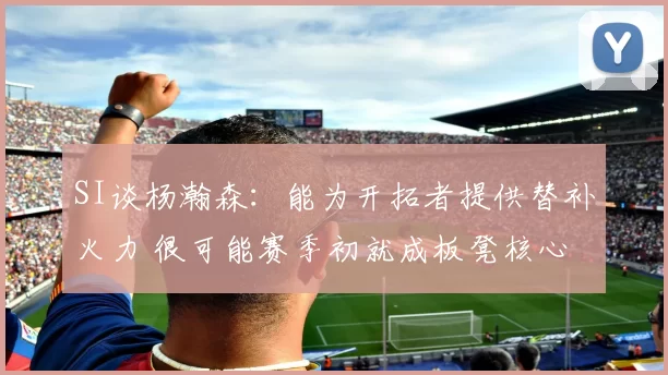 SI谈杨瀚森：能为开拓者提供替补火力 很可能赛季初就成板凳核心
