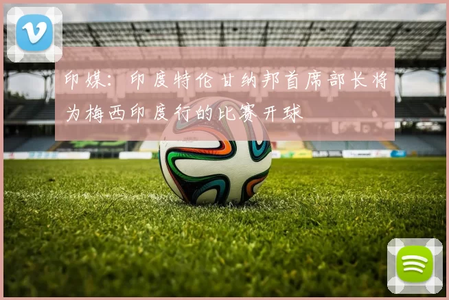 印媒：印度特伦甘纳邦首席部长将为梅西印度行的比赛开球