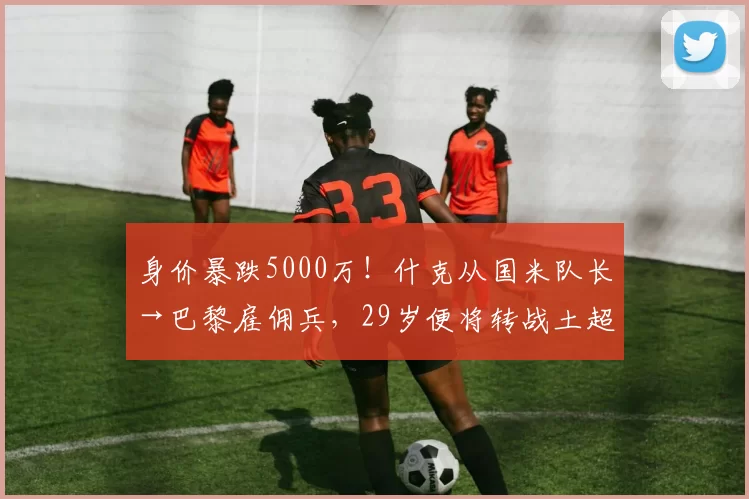 身价暴跌5000万！什克从国米队长→巴黎雇佣兵，29岁便将转战土超