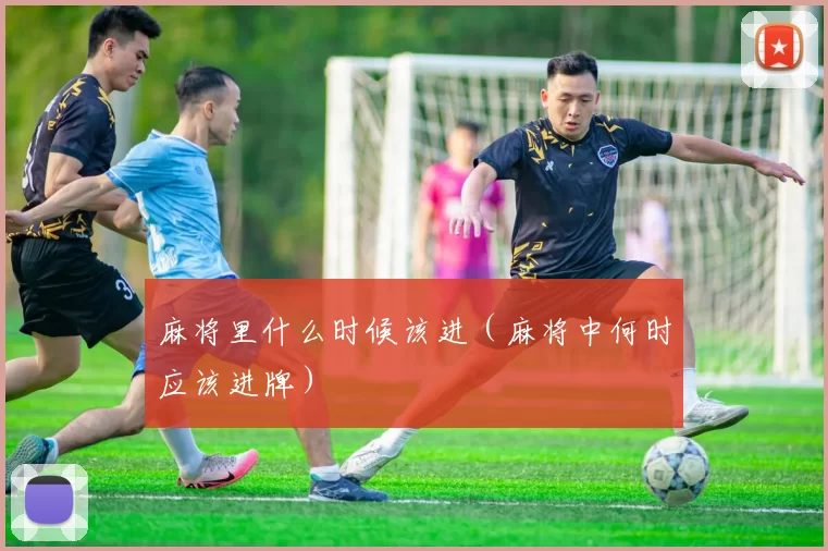 麻将里什么时候该进（麻将中何时应该进牌）
