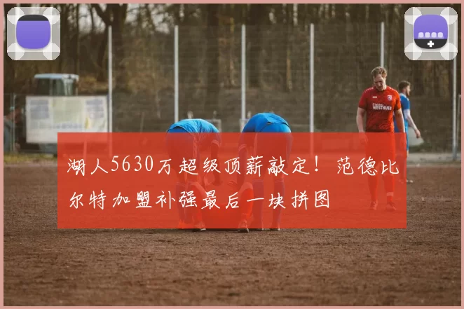 湖人5630万超级顶薪敲定！范德比尔特加盟补强最后一块拼图