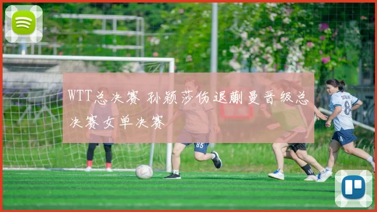 WTT总决赛 孙颖莎伤退蒯曼晋级总决赛女单决赛