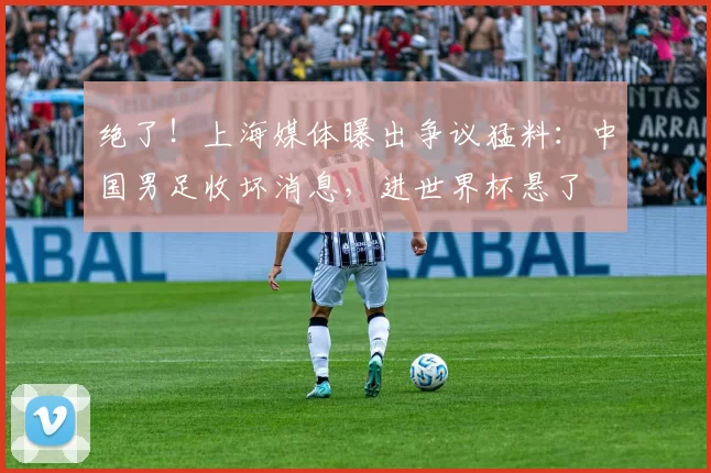 绝了！上海媒体曝出争议猛料：中国男足收坏消息，进世界杯悬了