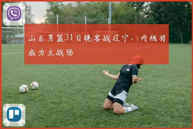 山东男篮31日晚客战辽宁，内线将成为主战场