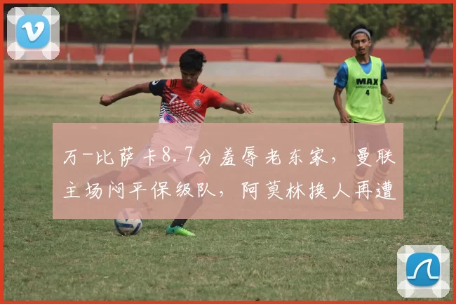 万-比萨卡8.7分羞辱老东家，曼联主场闷平保级队，阿莫林换人再遭质疑