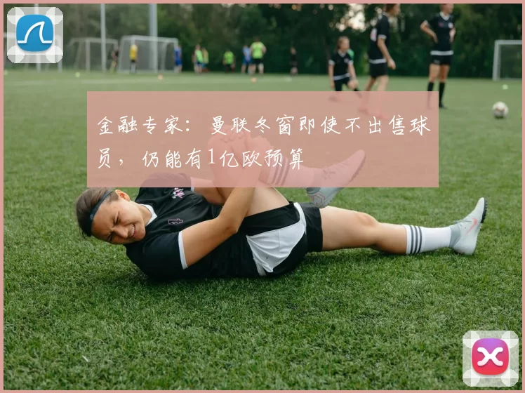 金融专家：曼联冬窗即使不出售球员，仍能有1亿欧预算