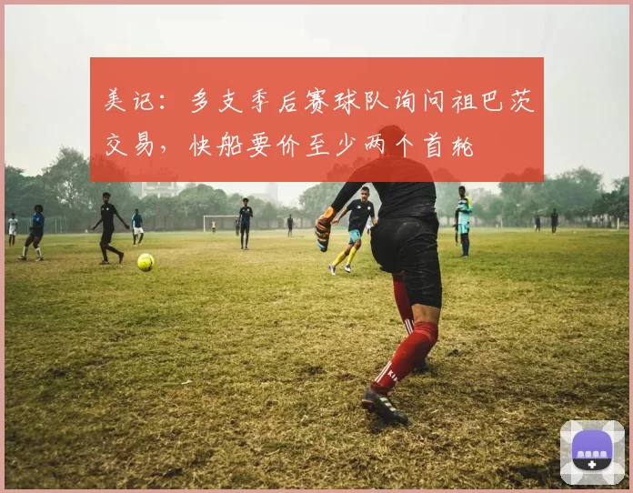 美记：多支季后赛球队询问祖巴茨交易，快船要价至少两个首轮