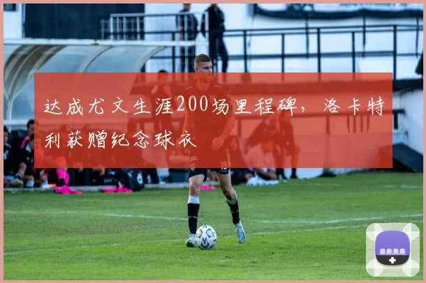 达成尤文生涯200场里程碑，洛卡特利获赠纪念球衣