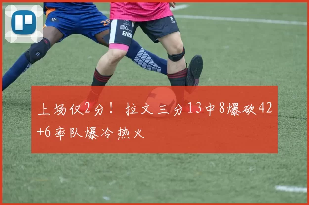 上场仅2分！拉文三分13中8爆砍42+6率队爆冷热火