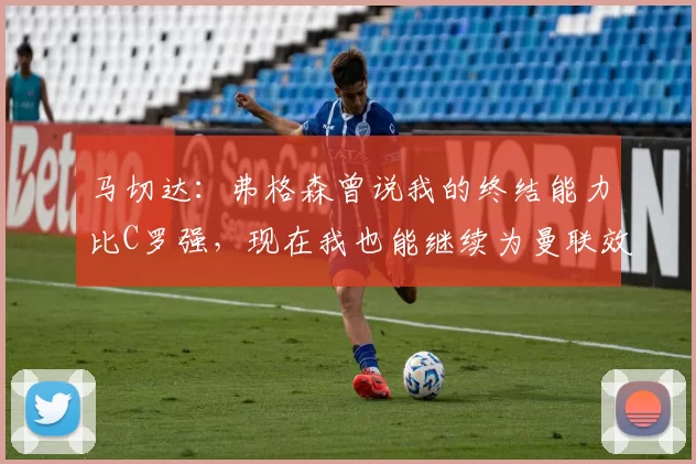 马切达：弗格森曾说我的终结能力比C罗强，现在我也能继续为曼联效力