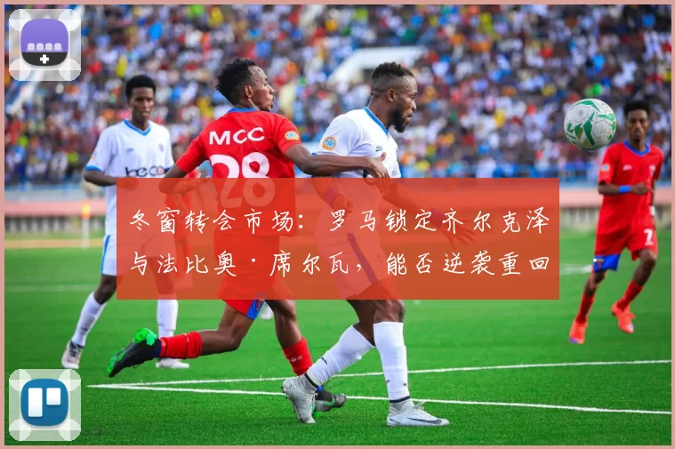 冬窗转会市场：罗马锁定齐尔克泽与法比奥·席尔瓦，能否逆袭重回巅峰？