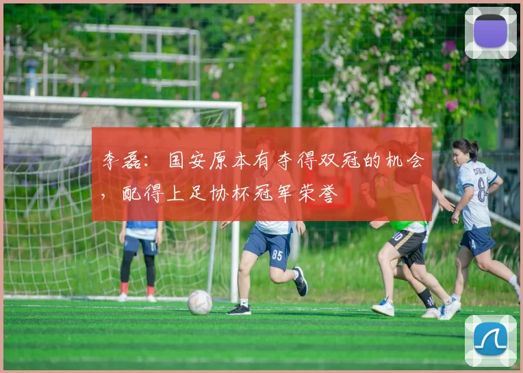 李磊：国安原本有夺得双冠的机会，配得上足协杯冠军荣誉