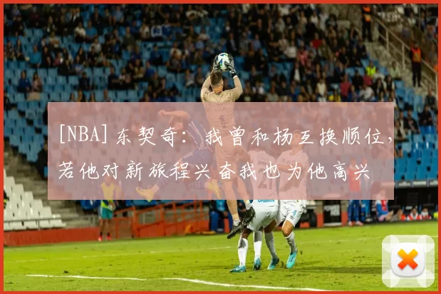 [NBA]东契奇：我曾和杨互换顺位，若他对新旅程兴奋我也为他高兴
