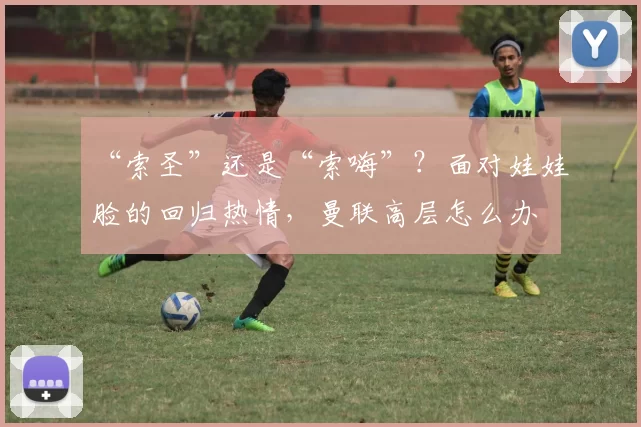 “索圣”还是“索嗨”？面对娃娃脸的回归热情，曼联高层怎么办