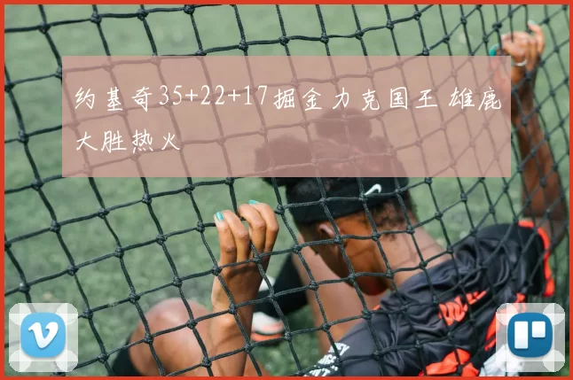 约基奇35+22+17掘金力克国王 雄鹿大胜热火