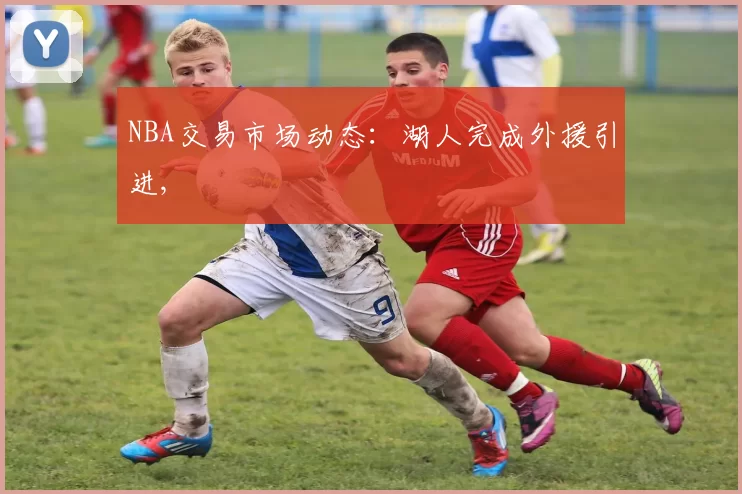 NBA交易市场动态：湖人完成外援引进,