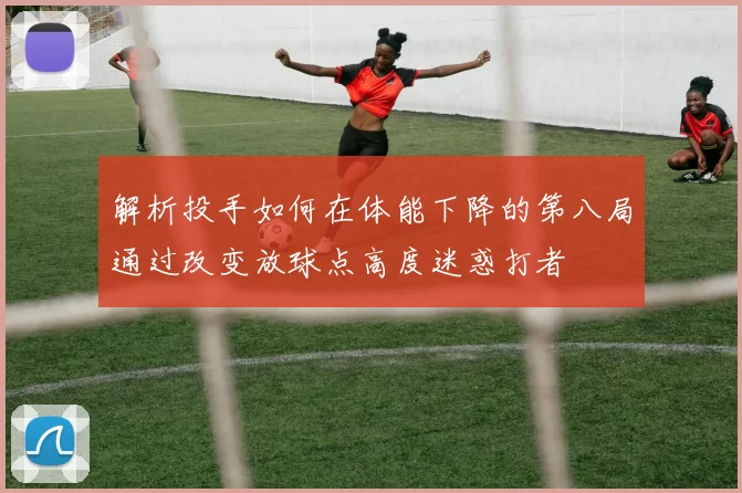 解析投手如何在体能下降的第八局通过改变放球点高度迷惑打者