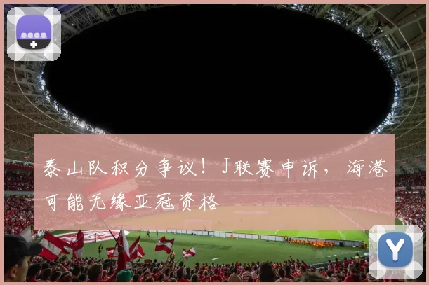泰山队积分争议！J联赛申诉，海港可能无缘亚冠资格