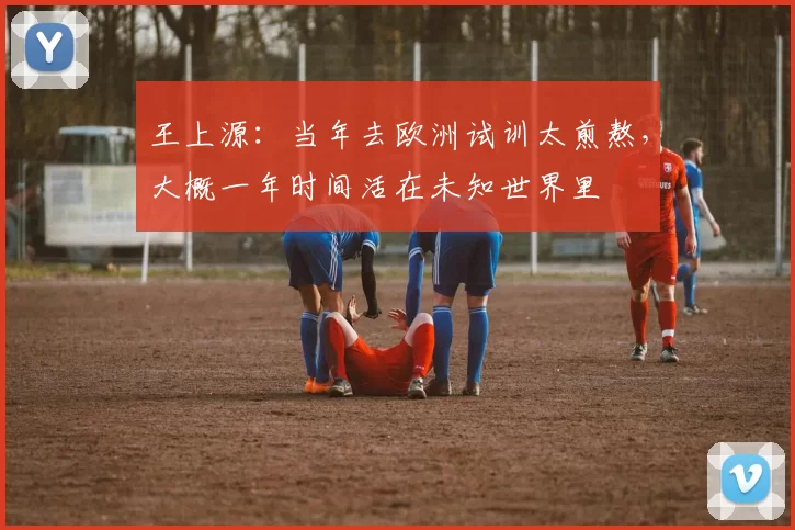 王上源：当年去欧洲试训太煎熬，大概一年时间活在未知世界里