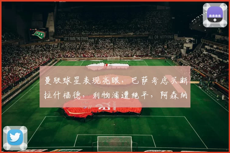 曼联球星表现亮眼，巴萨考虑买断拉什福德，利物浦遭绝平，阿森纳惨败维拉。