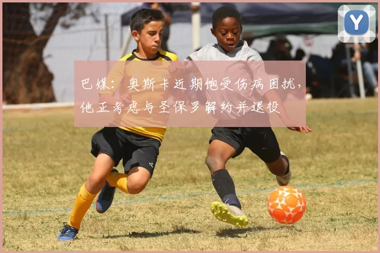 巴媒：奥斯卡近期饱受伤病困扰，他正考虑与圣保罗解约并退役