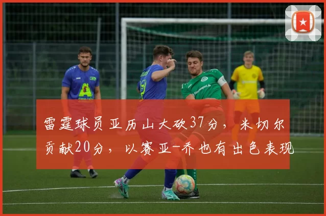 雷霆球员亚历山大砍37分，米切尔贡献20分，以赛亚-乔也有出色表现，带领球队打出强势进攻，以39-18击败开拓者。
