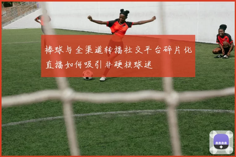 棒球与全渠道转播社交平台碎片化直播如何吸引非硬核球迷