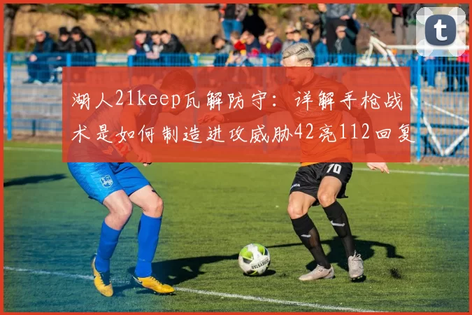 湖人21keep瓦解防守：详解手枪战术是如何制造进攻威胁42亮112回复