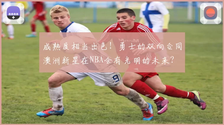 成熟度相当出色！勇士的双向合同澳洲新星在NBA会有光明的未来？