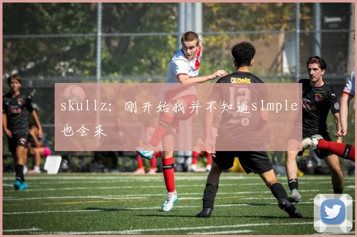 skullz：刚开始我并不知道s1mple也会来
