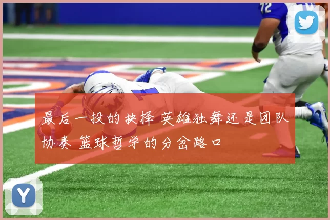 最后一投的抉择 英雄独舞还是团队协奏 篮球哲学的分岔路口