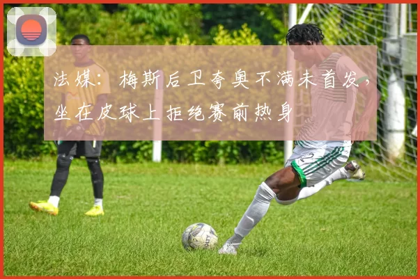 法媒：梅斯后卫夸奥不满未首发，坐在皮球上拒绝赛前热身