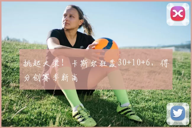 挑起大梁！卡斯尔狂轰30+10+6，得分创赛季新高