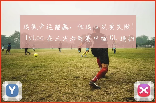 我很幸运能赢，但我注定要失败！ TyLoo 在三次加时赛中被 GL 横扫，并在瑞士轮中连续输掉三场比赛后被淘汰