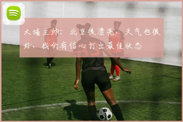 大埔主帅：北京很漂亮，天气也很好，我们有信心打出最佳状态