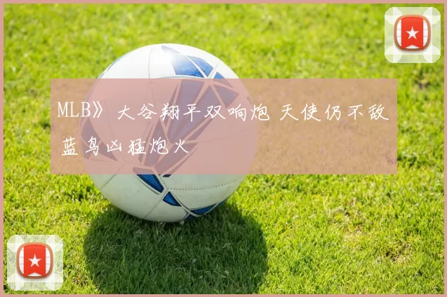 MLB》大谷翔平双响炮 天使仍不敌蓝鸟凶猛炮火