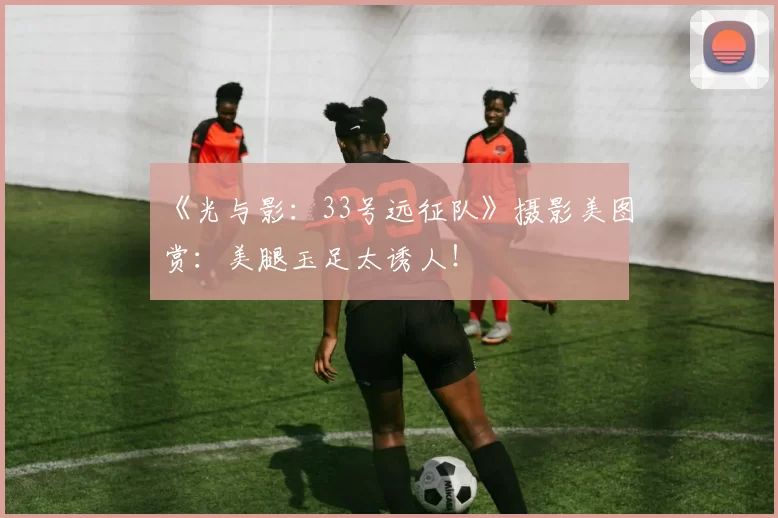 《光与影：33号远征队》摄影美图赏：美腿玉足太诱人！