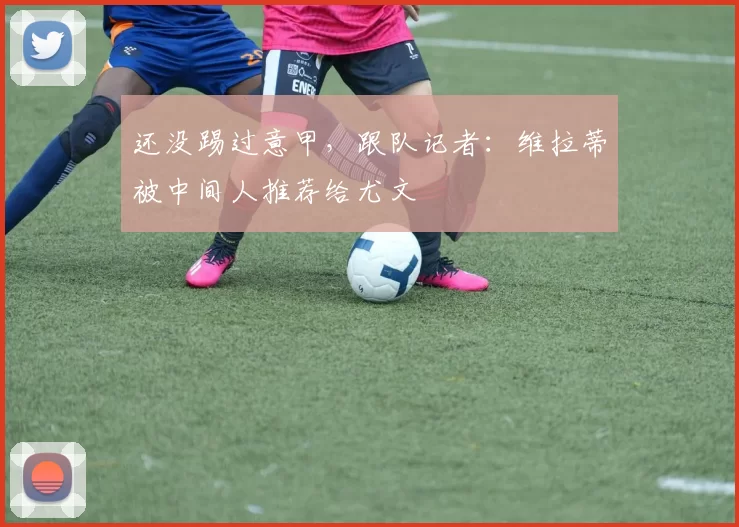 还没踢过意甲，跟队记者：维拉蒂被中间人推荐给尤文